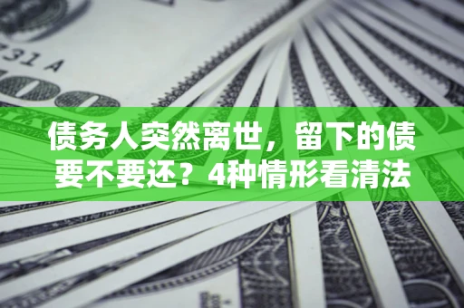 北京债务人突然离世，留下的债要不要还？4种情形看清法律判决